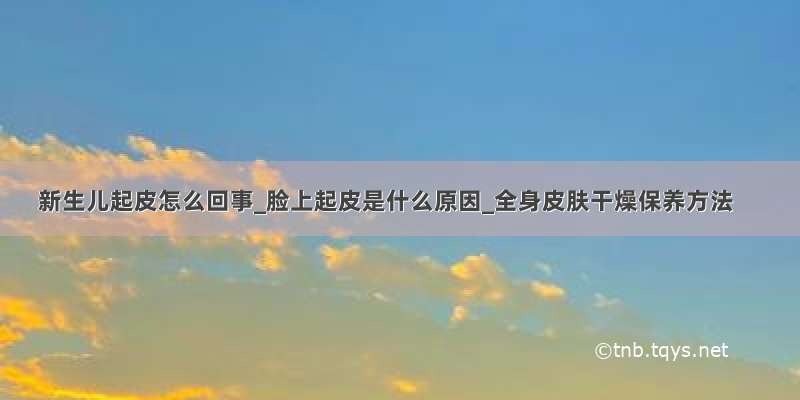 新生儿起皮怎么回事_脸上起皮是什么原因_全身皮肤干燥保养方法