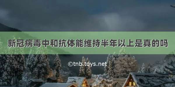 新冠病毒中和抗体能维持半年以上是真的吗