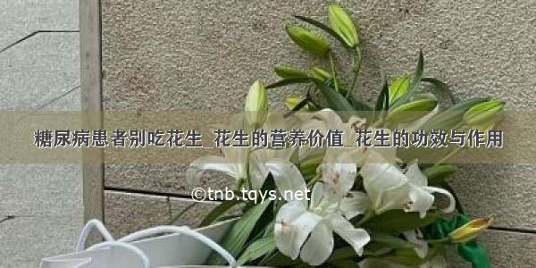 糖尿病患者别吃花生_花生的营养价值_花生的功效与作用