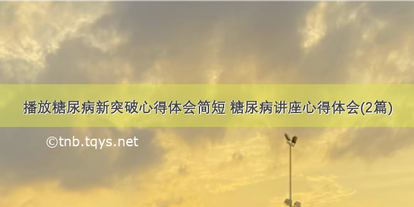 播放糖尿病新突破心得体会简短 糖尿病讲座心得体会(2篇)