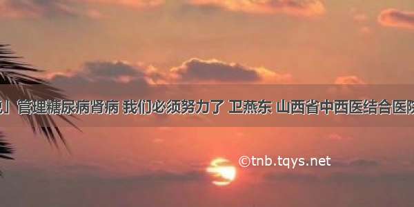 「医生说」管理糖尿病肾病 我们必须努力了 卫燕东 山西省中西医结合医院肾病一科