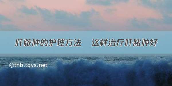 肝脓肿的护理方法	这样治疗肝脓肿好