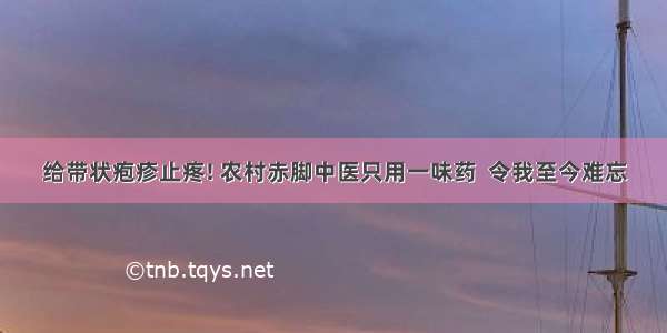 给带状疱疹止疼! 农村赤脚中医只用一味药  令我至今难忘