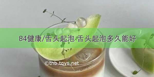 84健康/舌头起泡 舌头起泡多久能好