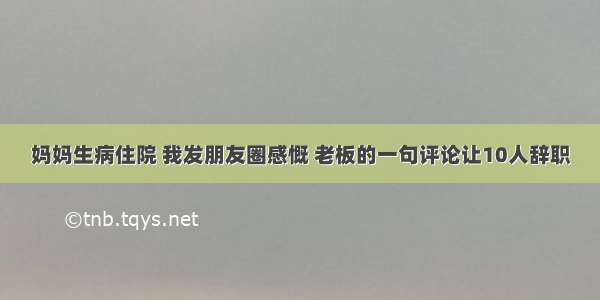 妈妈生病住院 我发朋友圈感慨 老板的一句评论让10人辞职