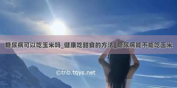 糖尿病可以吃玉米吗_健康吃甜食的方法_糖尿病能不能吃玉米