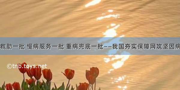 大病救助一批 慢病服务一批 重病兜底一批——我国夯实保障网攻坚因病致贫