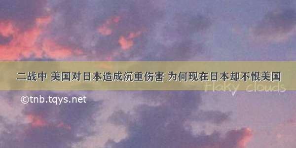 二战中 美国对日本造成沉重伤害 为何现在日本却不恨美国