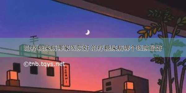 治疗糖尿病哪家医院好 治疗糖尿病哪个医院最好