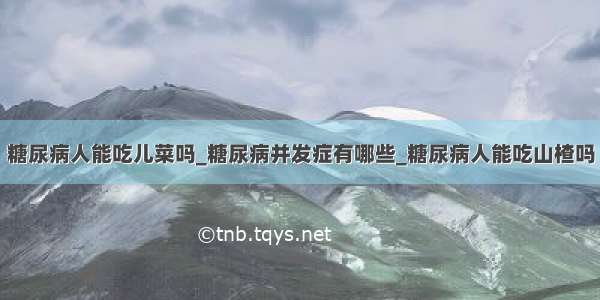 糖尿病人能吃儿菜吗_糖尿病并发症有哪些_糖尿病人能吃山楂吗