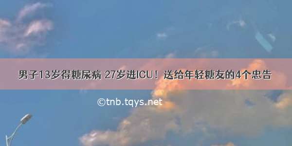 男子13岁得糖尿病 27岁进ICU！送给年轻糖友的4个忠告→