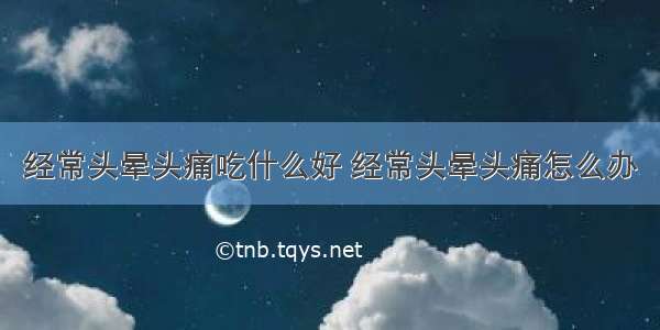 经常头晕头痛吃什么好 经常头晕头痛怎么办