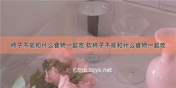 柿子不能和什么食物一起吃 软柿子不能和什么食物一起吃