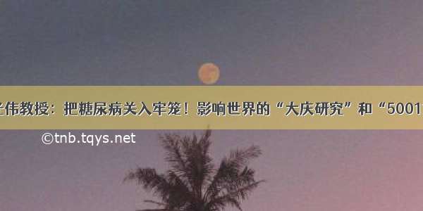 李光伟教授：把糖尿病关入牢笼！影响世界的“大庆研究”和“500111”