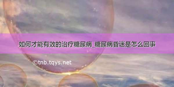 如何才能有效的治疗糖尿病_糖尿病昏迷是怎么回事