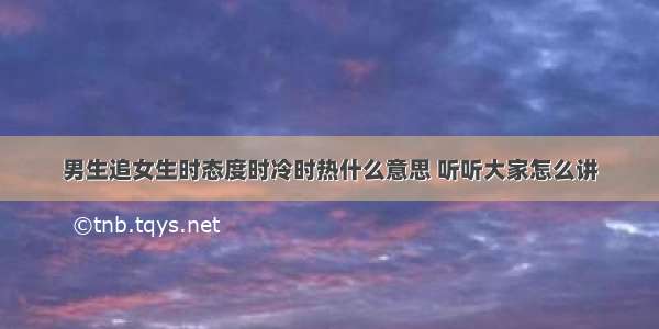 男生追女生时态度时冷时热什么意思 听听大家怎么讲