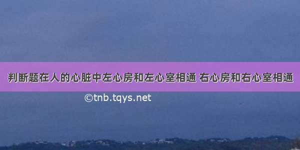 判断题在人的心脏中左心房和左心室相通 右心房和右心室相通