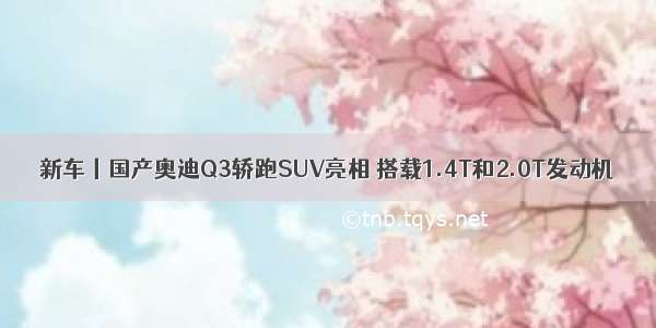 新车丨国产奥迪Q3轿跑SUV亮相 搭载1.4T和2.0T发动机