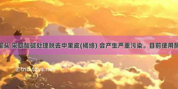 加工橘子罐头 采取酸碱处理脱去中果皮(橘络) 会产生严重污染。目前使用酶去除橘络 