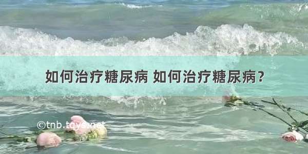 如何治疗糖尿病 如何治疗糖尿病？