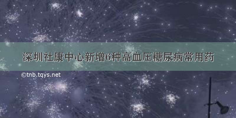 深圳社康中心新增6种高血压糖尿病常用药