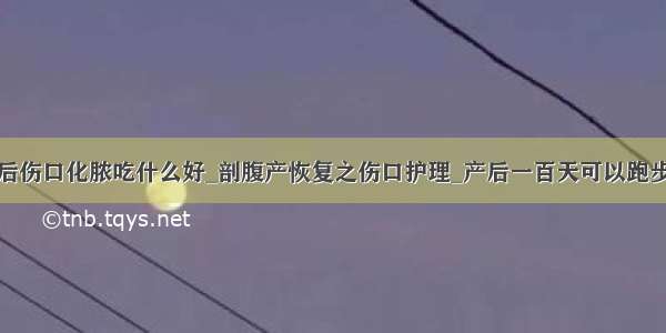 产后伤口化脓吃什么好_剖腹产恢复之伤口护理_产后一百天可以跑步吗