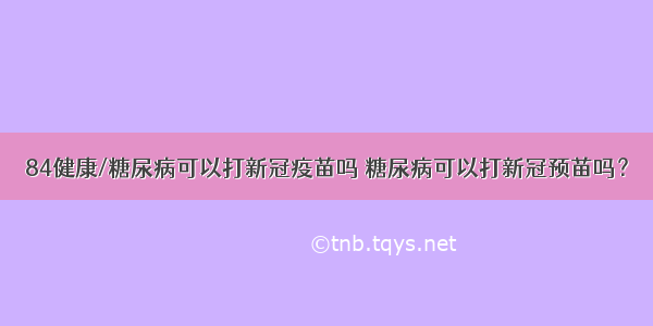 84健康/糖尿病可以打新冠疫苗吗 糖尿病可以打新冠预苗吗？