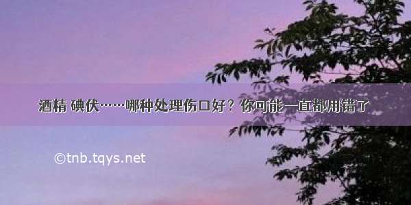 酒精 碘伏……哪种处理伤口好？你可能一直都用错了