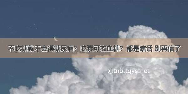 不吃糖就不会得糖尿病？吃素可控血糖？都是瞎话 别再信了