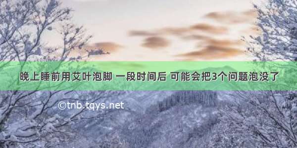 晚上睡前用艾叶泡脚 一段时间后 可能会把3个问题泡没了