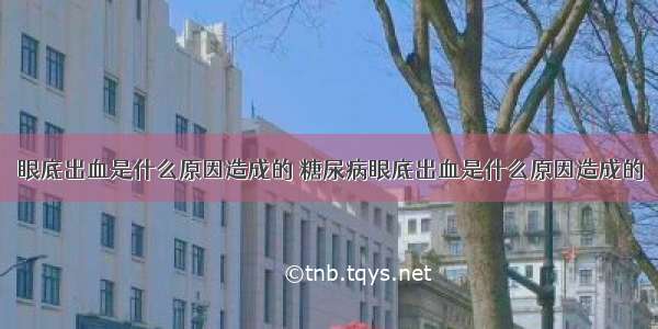 眼底出血是什么原因造成的 糖尿病眼底出血是什么原因造成的