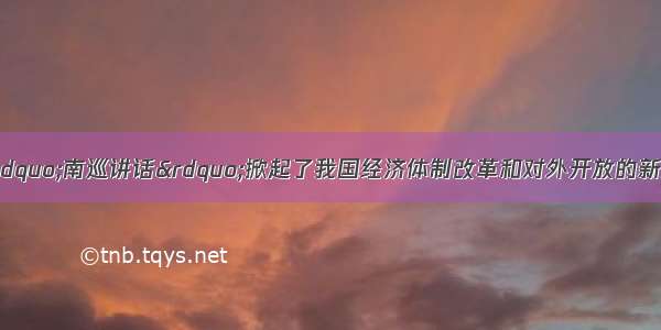 1992年 邓小平的“南巡讲话”掀起了我国经济体制改革和对外开放的新高潮。以下关于此