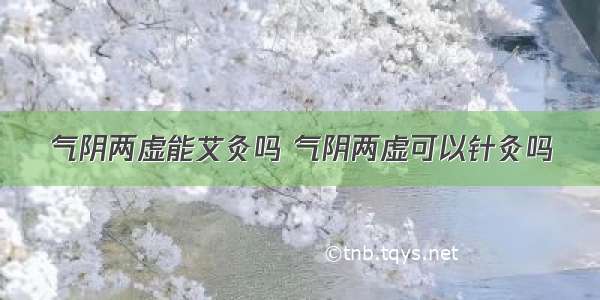 气阴两虚能艾灸吗 气阴两虚可以针灸吗