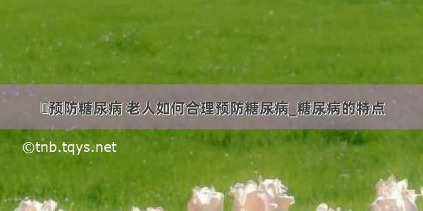 ​预防糖尿病 老人如何合理预防糖尿病_糖尿病的特点