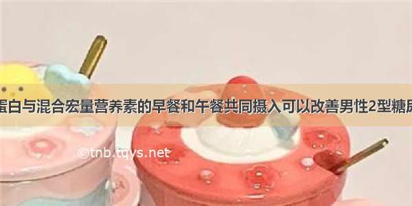 小剂量乳清蛋白与混合宏量营养素的早餐和午餐共同摄入可以改善男性2型糖尿病患者的餐