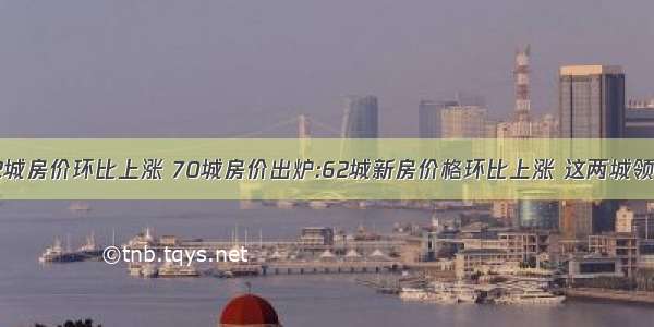 62城房价环比上涨 70城房价出炉:62城新房价格环比上涨 这两城领跑