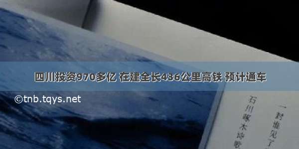 四川投资970多亿 在建全长436公里高铁 预计通车