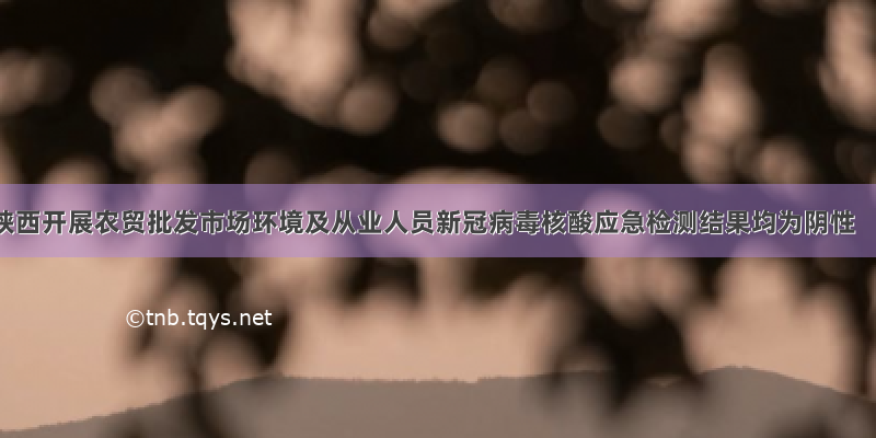 陕西开展农贸批发市场环境及从业人员新冠病毒核酸应急检测结果均为阴性