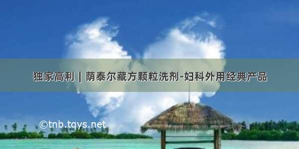 独家高利∣荫泰尔藏方颗粒洗剂-妇科外用经典产品