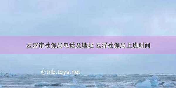 云浮市社保局电话及地址 云浮社保局上班时间