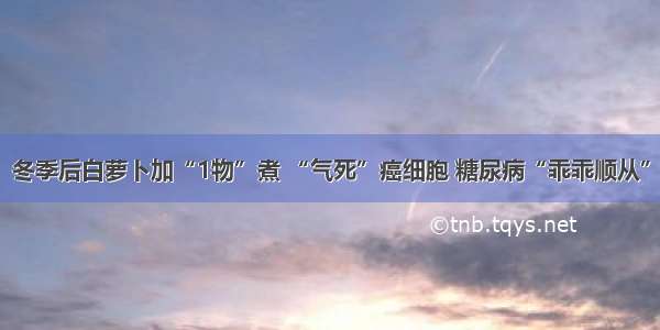 冬季后白萝卜加“1物”煮 “气死”癌细胞 糖尿病“乖乖顺从”