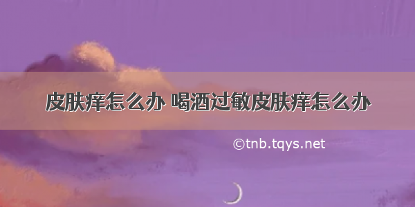 皮肤痒怎么办 喝酒过敏皮肤痒怎么办