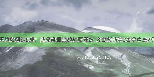 平均降幅达6成！药品带量采购扩面开标 齐鲁制药等3鲁企中选7个