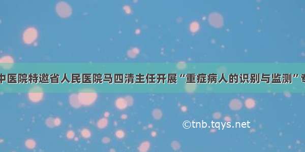 互助县中医院特邀省人民医院马四清主任开展“重症病人的识别与监测”专题培训