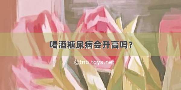 喝酒糖尿病会升高吗？