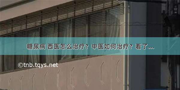 糖尿病 西医怎么治疗？中医如何治疗？看了...