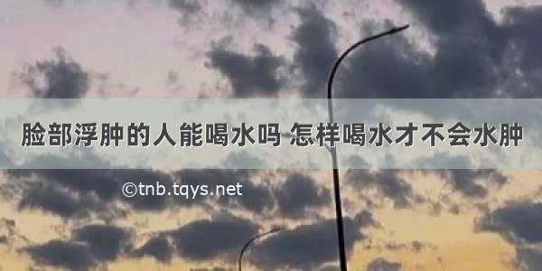 脸部浮肿的人能喝水吗 怎样喝水才不会水肿