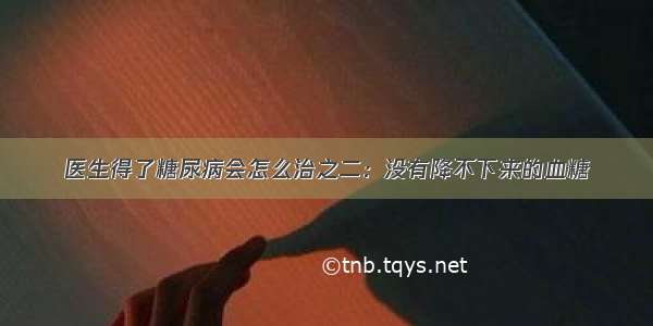 医生得了糖尿病会怎么治之二：没有降不下来的血糖