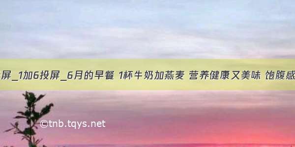 1加6投屏_1加6投屏_6月的早餐 1杯牛奶加燕麦 营养健康又美味 饱腹感很强...