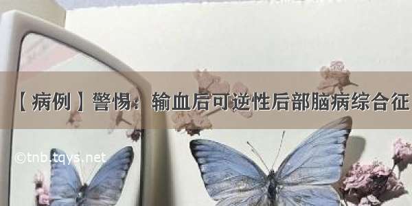 【病例】警惕：输血后可逆性后部脑病综合征